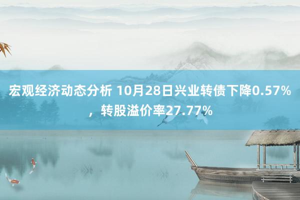 宏观经济动态分析 10月28日兴业转债下降0.57%，转股溢价率27.77%