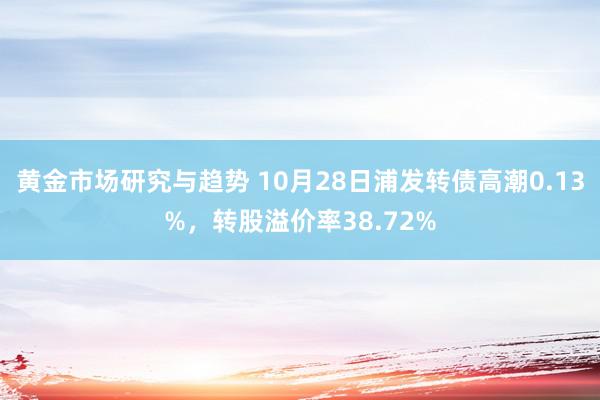 黄金市场研究与趋势 10月28日浦发转债高潮0.13%，转股溢价率38.72%