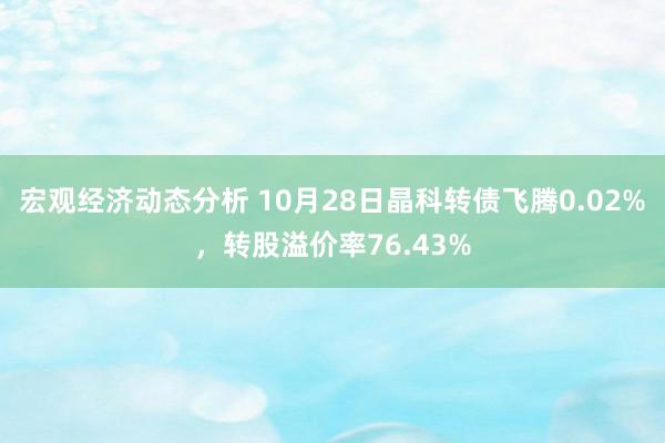 宏观经济动态分析 10月28日晶科转债飞腾0.02%，转股溢价率76.43%