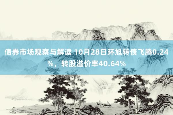 债券市场观察与解读 10月28日环旭转债飞腾0.24%，转股溢价率40.64%