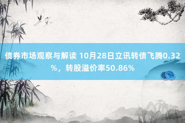 债券市场观察与解读 10月28日立讯转债飞腾0.32%，转股溢价率50.86%