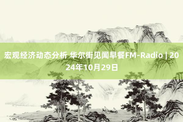 宏观经济动态分析 华尔街见闻早餐FM-Radio | 2024年10月29日