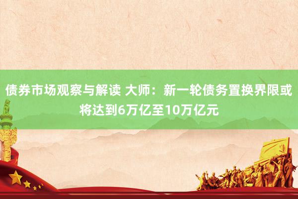 债券市场观察与解读 大师：新一轮债务置换界限或将达到6万亿至10万亿元