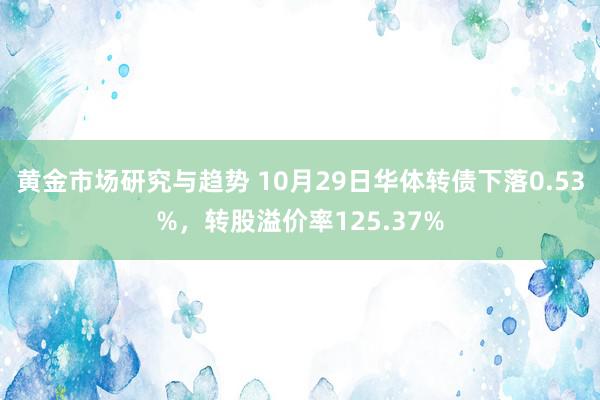 黄金市场研究与趋势 10月29日华体转债下落0.53%，转股溢价率125.37%