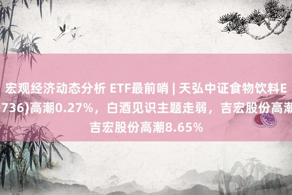 宏观经济动态分析 ETF最前哨 | 天弘中证食物饮料ETF(159736)高潮0.27%，白酒见识主题走弱，吉宏股份高潮8.65%