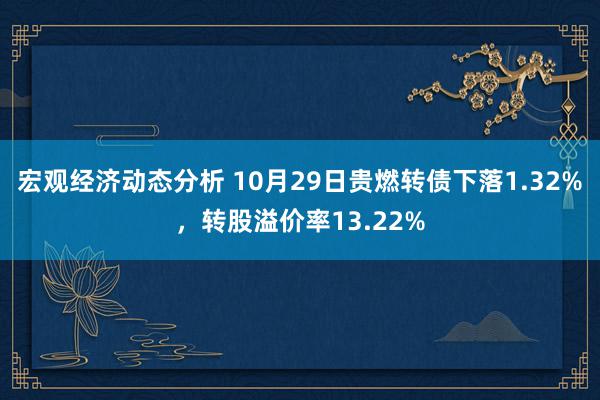 宏观经济动态分析 10月29日贵燃转债下落1.32%，转股溢价率13.22%