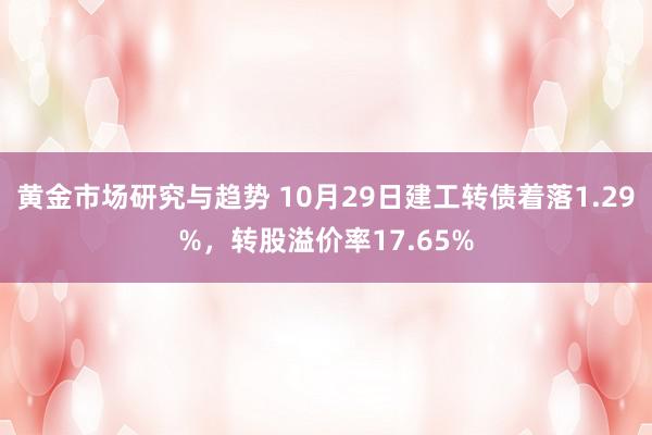 黄金市场研究与趋势 10月29日建工转债着落1.29%，转股溢价率17.65%