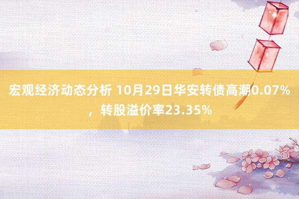 宏观经济动态分析 10月29日华安转债高潮0.07%，转股溢价率23.35%