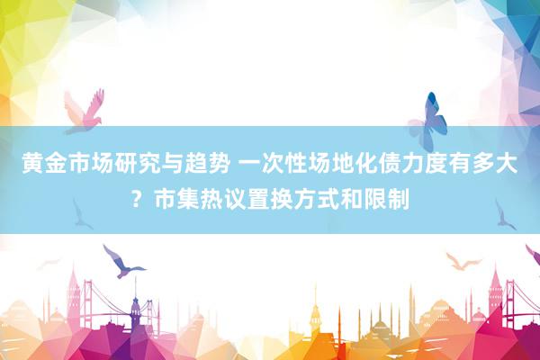 黄金市场研究与趋势 一次性场地化债力度有多大？市集热议置换方式和限制