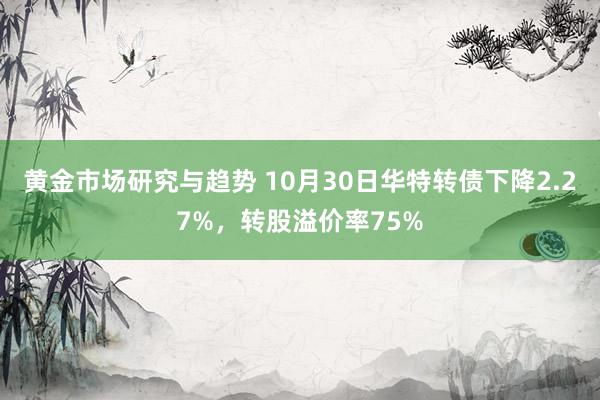 黄金市场研究与趋势 10月30日华特转债下降2.27%，转股溢价率75%