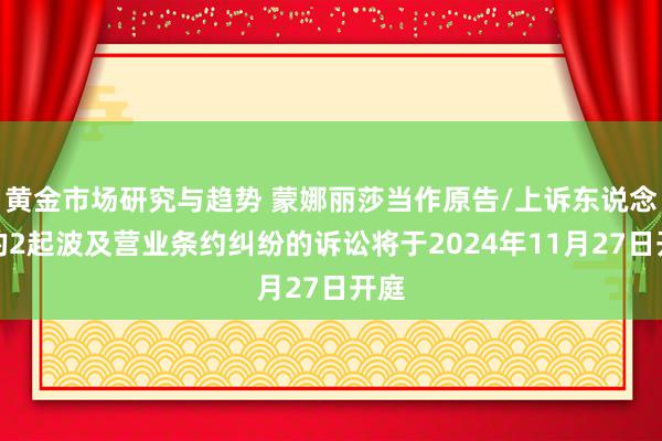 黄金市场研究与趋势 蒙娜丽莎当作原告/上诉东说念主的2起波及营业条约纠纷的诉讼将于2024年11月27日开庭