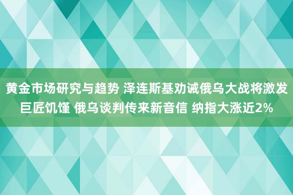 黄金市场研究与趋势 泽连斯基劝诫俄乌大战将激发巨匠饥馑 俄乌谈判传来新音信 纳指大涨近2%