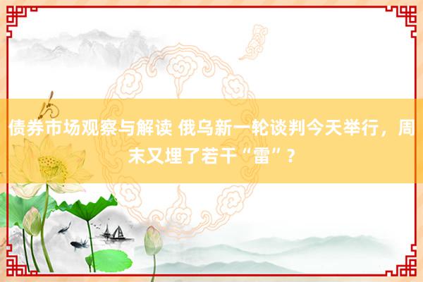 债券市场观察与解读 俄乌新一轮谈判今天举行，周末又埋了若干“雷”？