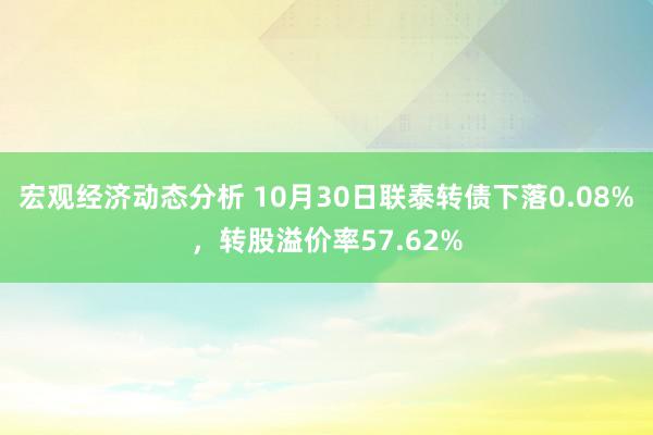 宏观经济动态分析 10月30日联泰转债下落0.08%，转股溢价率57.62%