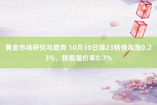 黄金市场研究与趋势 10月30日博23转债高涨0.23%，转股溢价率0.7%