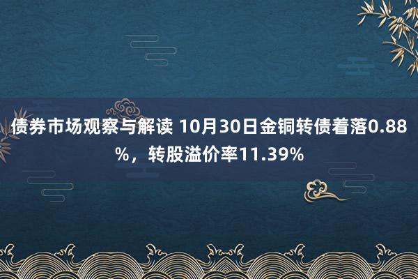 债券市场观察与解读 10月30日金铜转债着落0.88%，转股溢价率11.39%