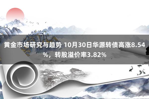 黄金市场研究与趋势 10月30日华源转债高涨8.54%，转股溢价率3.82%