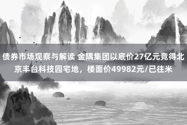 债券市场观察与解读 金隅集团以底价27亿元竞得北京丰台科技园宅地，楼面价49982元/已往米