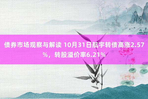 债券市场观察与解读 10月31日航宇转债高涨2.57%，转股溢价率6.21%