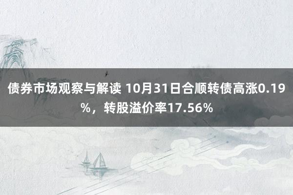 债券市场观察与解读 10月31日合顺转债高涨0.19%，转股溢价率17.56%