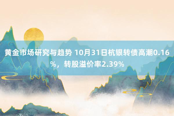 黄金市场研究与趋势 10月31日杭银转债高潮0.16%，转股溢价率2.39%