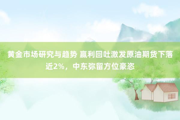 黄金市场研究与趋势 赢利回吐激发原油期货下落近2%，中东弥留方位豪恣