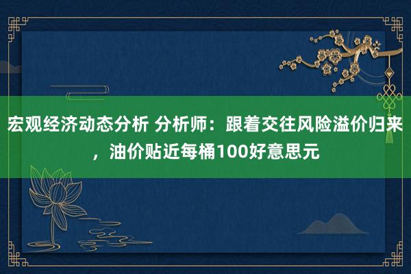 宏观经济动态分析 分析师：跟着交往风险溢价归来，油价贴近每桶100好意思元