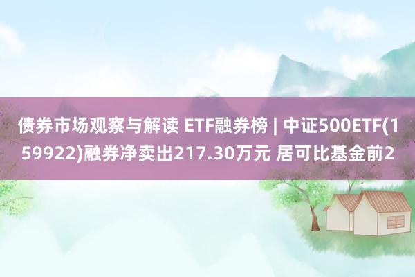 债券市场观察与解读 ETF融券榜 | 中证500ETF(159922)融券净卖出217.30万元 居可比基金前2