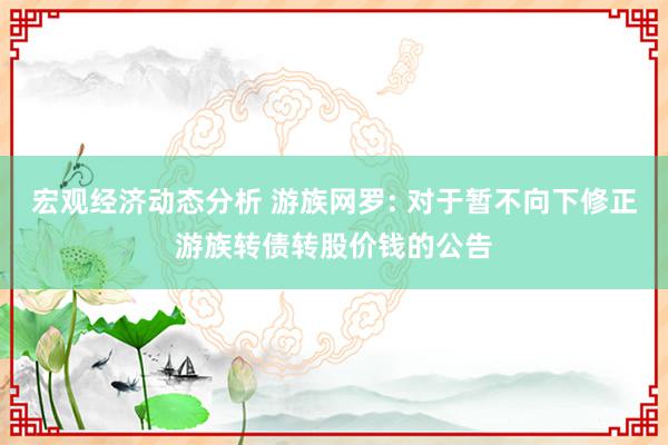 宏观经济动态分析 游族网罗: 对于暂不向下修正游族转债转股价钱的公告