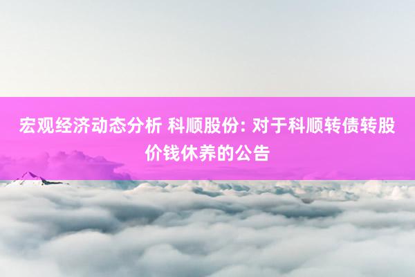 宏观经济动态分析 科顺股份: 对于科顺转债转股价钱休养的公告