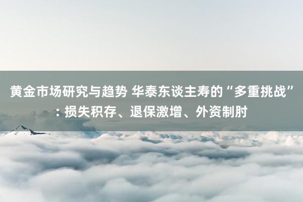 黄金市场研究与趋势 华泰东谈主寿的“多重挑战”: 损失积存、退保激增、外资制肘