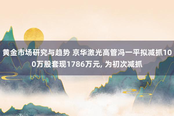 黄金市场研究与趋势 京华激光高管冯一平拟减抓100万股套现1786万元, 为初次减抓