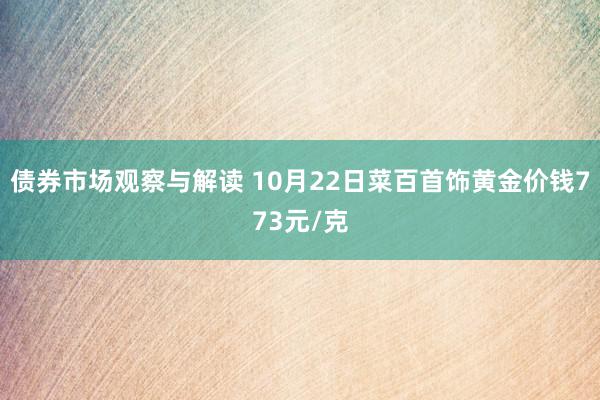 债券市场观察与解读 10月22日菜百首饰黄金价钱773元/克