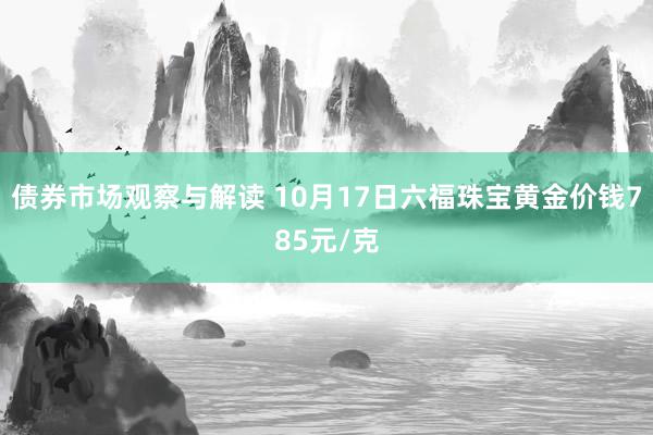 债券市场观察与解读 10月17日六福珠宝黄金价钱785元/克