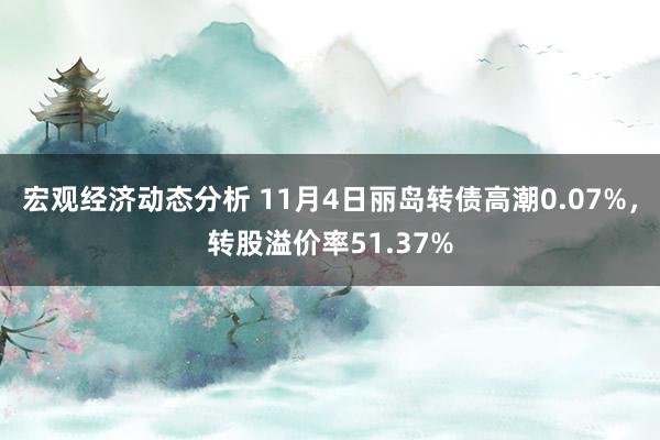 宏观经济动态分析 11月4日丽岛转债高潮0.07%，转股溢价率51.37%