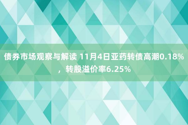 债券市场观察与解读 11月4日亚药转债高潮0.18%，转股溢价率6.25%