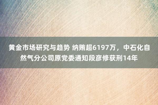 黄金市场研究与趋势 纳贿超6197万，中石化自然气分公司原党委通知段彦修获刑14年