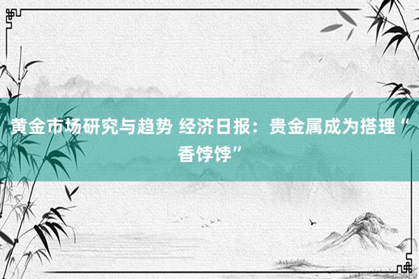 黄金市场研究与趋势 经济日报：贵金属成为搭理“香饽饽”