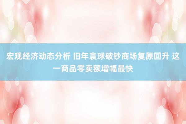 宏观经济动态分析 旧年寰球破钞商场复原回升 这一商品零卖额增幅最快