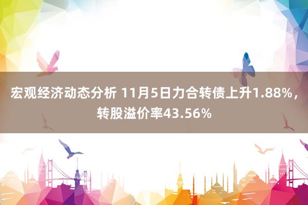 宏观经济动态分析 11月5日力合转债上升1.88%，转股溢价率43.56%