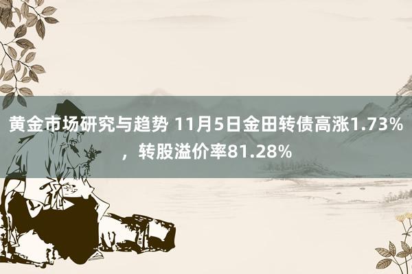 黄金市场研究与趋势 11月5日金田转债高涨1.73%，转股溢价率81.28%