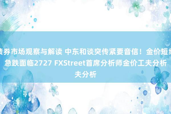 债券市场观察与解读 中东和谈突传紧要音信！金价短线急跌面临2727 FXStreet首席分析师金价工夫分析