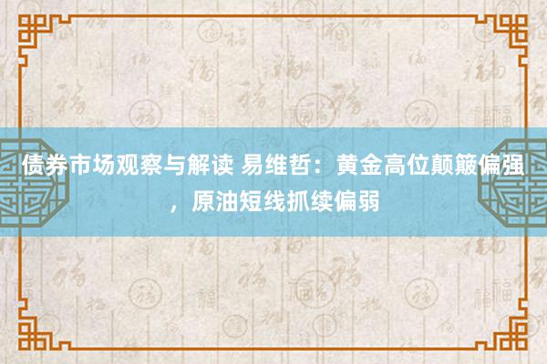 债券市场观察与解读 易维哲：黄金高位颠簸偏强，原油短线抓续偏弱