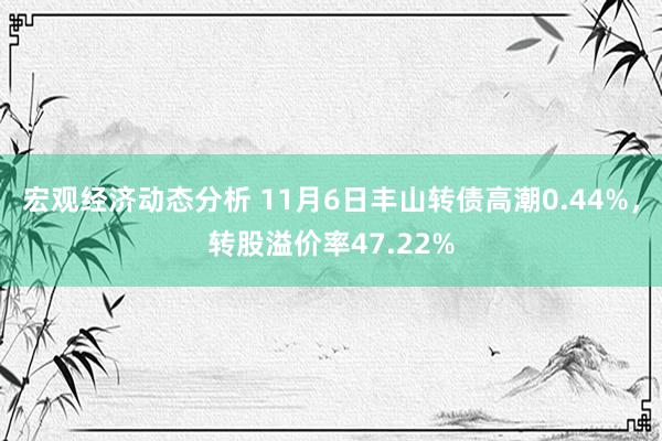 宏观经济动态分析 11月6日丰山转债高潮0.44%，转股溢价率47.22%