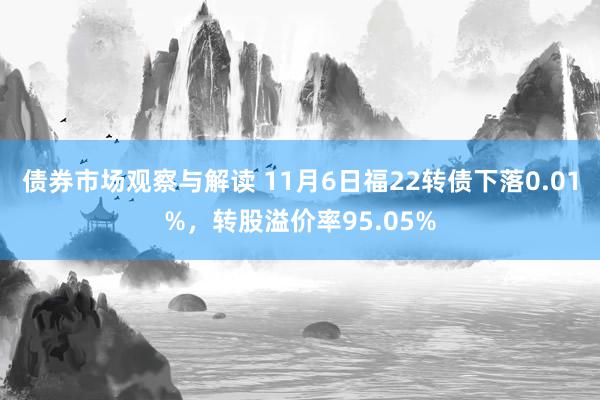 债券市场观察与解读 11月6日福22转债下落0.01%，转股溢价率95.05%