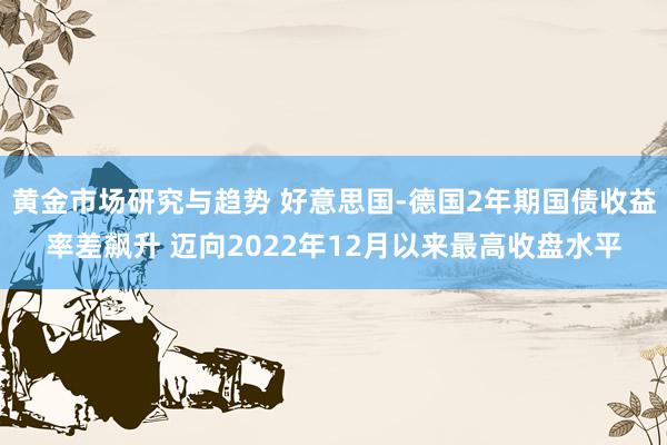 黄金市场研究与趋势 好意思国-德国2年期国债收益率差飙升 迈向2022年12月以来最高收盘水平