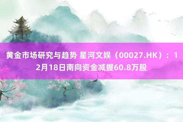 黄金市场研究与趋势 星河文娱（00027.HK）：12月18日南向资金减握60.8万股