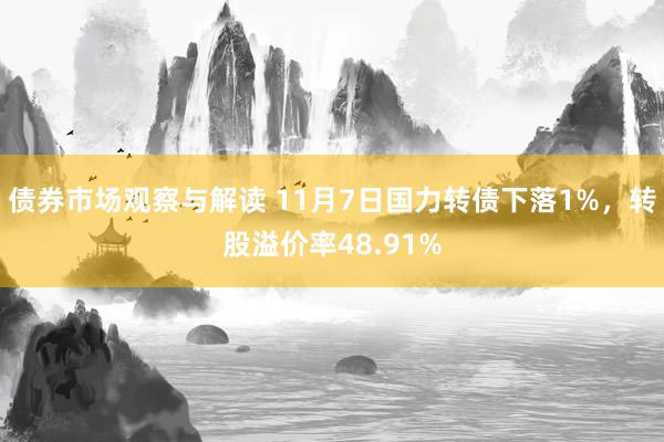 债券市场观察与解读 11月7日国力转债下落1%，转股溢价率48.91%