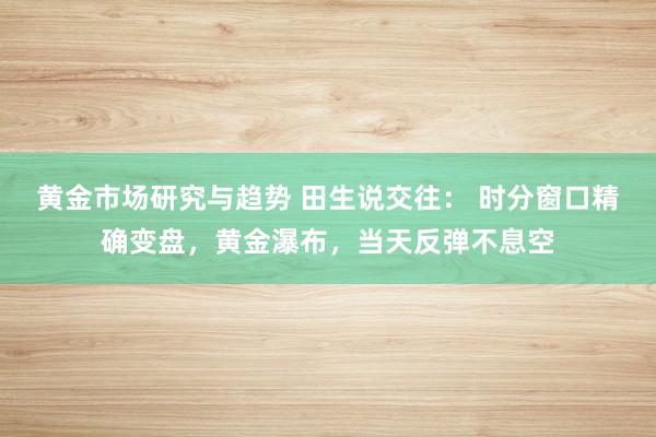 黄金市场研究与趋势 田生说交往： 时分窗口精确变盘，黄金瀑布，当天反弹不息空