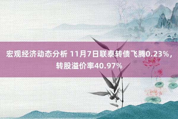 宏观经济动态分析 11月7日联泰转债飞腾0.23%，转股溢价率40.97%